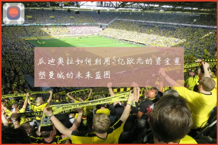 瓜迪奥拉如何利用5亿欧元的资金重塑曼城的未来蓝图