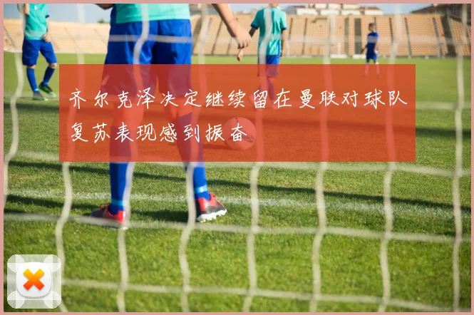 齐尔克泽决定继续留在曼联对球队复苏表现感到振奋