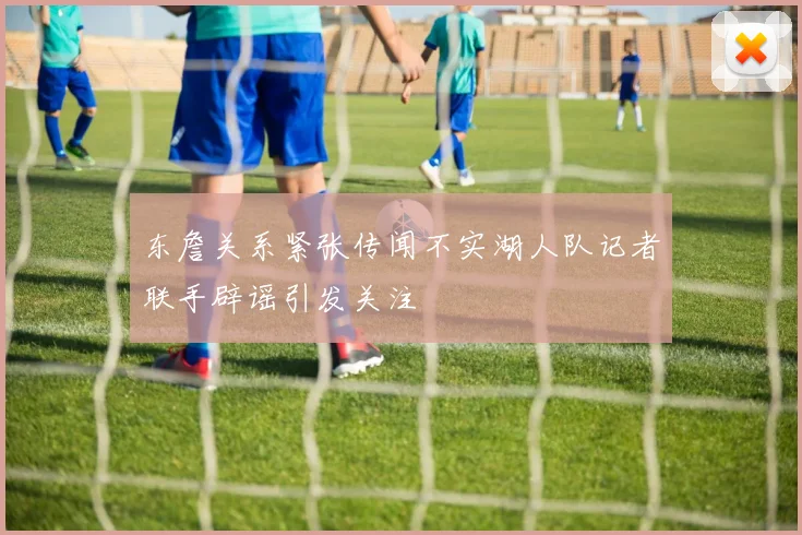 东詹关系紧张传闻不实湖人队记者联手辟谣引发关注