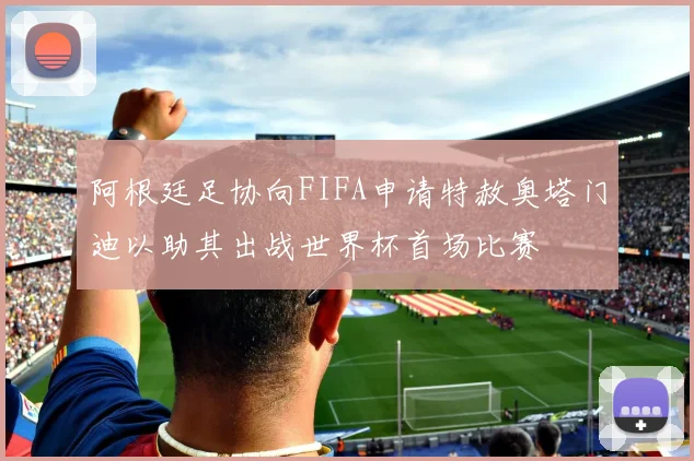 阿根廷足协向FIFA申请特赦奥塔门迪以助其出战世界杯首场比赛