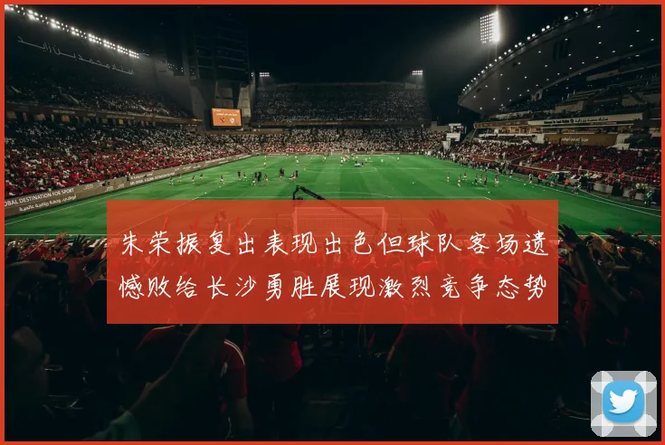 朱荣振复出表现出色但球队客场遗憾败给长沙勇胜展现激烈竞争态势