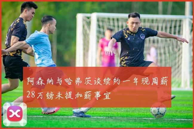 阿森纳与哈弗茨谈续约一年现周薪28万镑未提加薪事宜