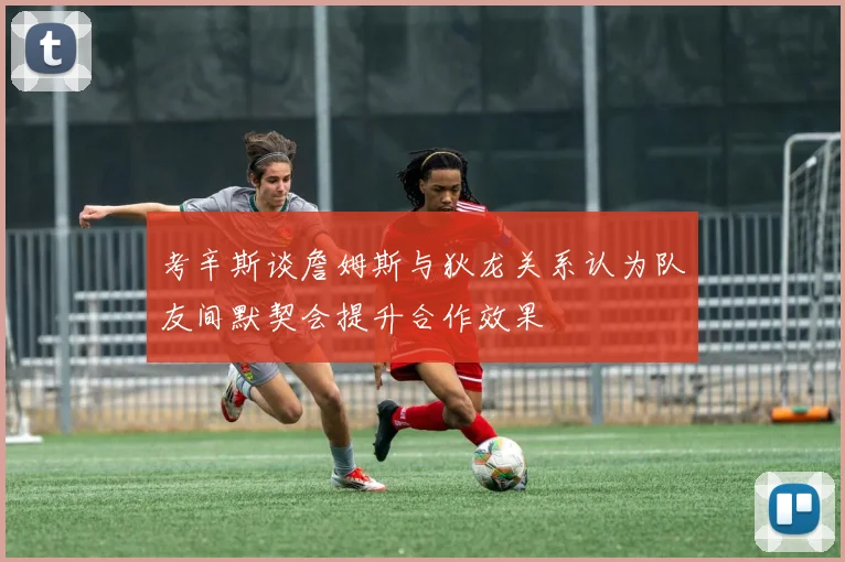 考辛斯谈詹姆斯与狄龙关系认为队友间默契会提升合作效果
