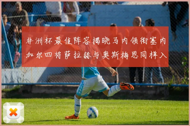 非洲杯最佳阵容揭晓马内领衔塞内加尔四将萨拉赫与奥斯梅恩同样入选