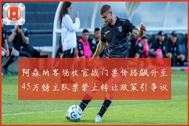 阿森纳客场收官战门票价格飙升至45万镑主队票禁止转让政策引争议