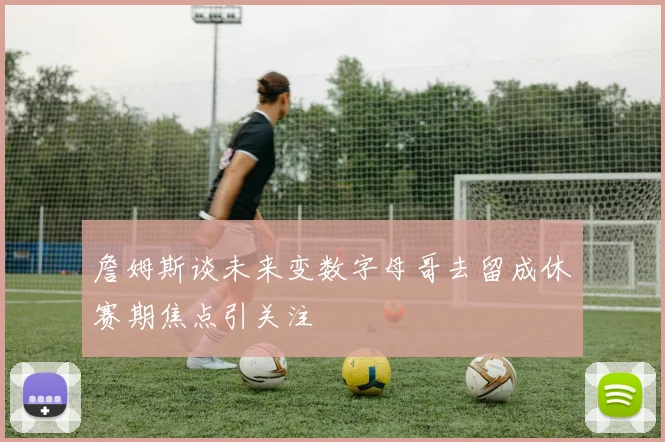 詹姆斯谈未来变数字母哥去留成休赛期焦点引关注