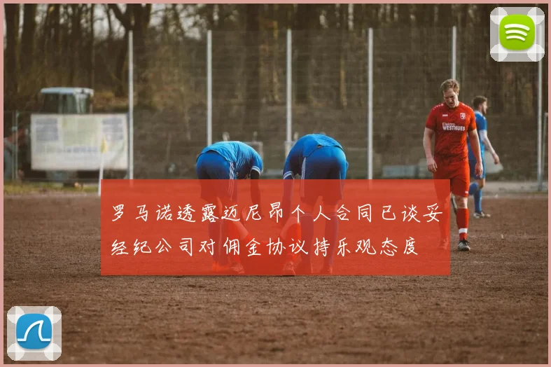 罗马诺透露迈尼昂个人合同已谈妥经纪公司对佣金协议持乐观态度