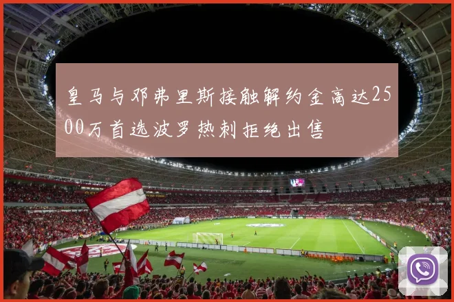 皇马与邓弗里斯接触解约金高达2500万首选波罗热刺拒绝出售